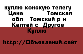 куплю конскую телегу › Цена ­ 5 000 - Томская обл., Томский р-н, Калтай с. Другое » Куплю   